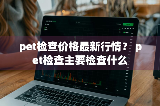 pet检查价格最新行情？ pet检查主要检查什么