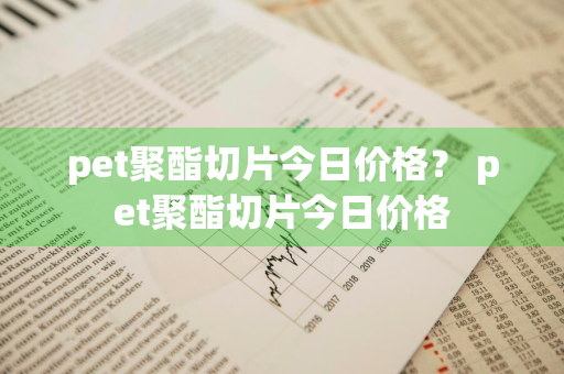 pet聚酯切片今日价格？ pet聚酯切片今日价格