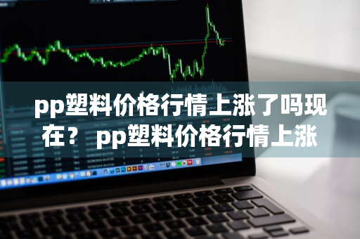 pp塑料价格行情上涨了吗现在？ pp塑料价格行情上涨了吗现在怎么样