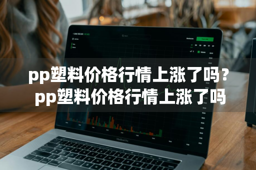 pp塑料价格行情上涨了吗？ pp塑料价格行情上涨了吗