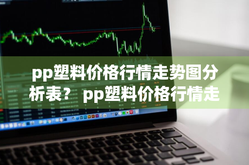 pp塑料价格行情走势图分析表？ pp塑料价格行情走势图分析表最新