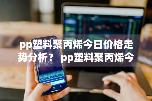 pp塑料聚丙烯今日价格走势分析？ pp塑料聚丙烯今日价格走势分析图