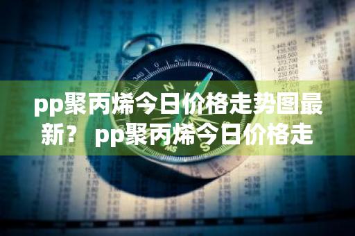 pp聚丙烯今日价格走势图最新？ pp聚丙烯今日价格走势图最新