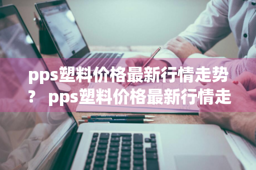 pps塑料价格最新行情走势？ pps塑料价格最新行情走势