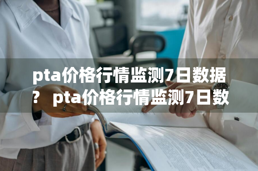 pta价格行情监测7日数据？ pta价格行情监测7日数据