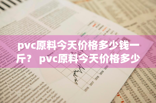 pvc原料今天价格多少钱一斤？ pvc原料今天价格多少钱一斤呢