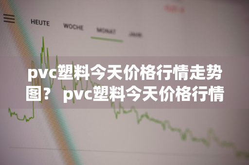 pvc塑料今天价格行情走势图？ pvc塑料今天价格行情走势图片