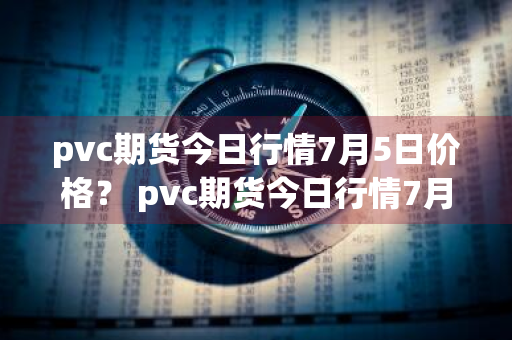 pvc期货今日行情7月5日价格？ pvc期货今日行情7月5日价格表