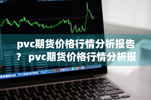 pvc期货价格行情分析报告？ pvc期货价格行情分析报告最新