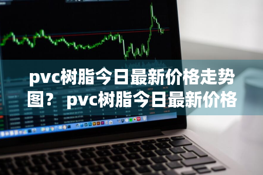 pvc树脂今日最新价格走势图？ pvc树脂今日最新价格走势图片