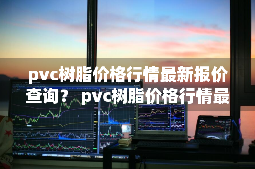 pvc树脂价格行情最新报价查询？ pvc树脂价格行情最新报价查询表