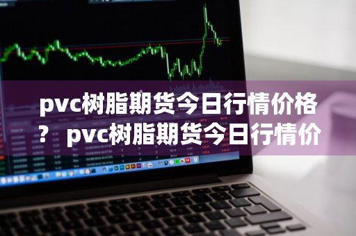 pvc树脂期货今日行情价格？ pvc树脂期货今日行情价格查询