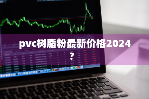 pvc树脂粉最新价格2024？ 