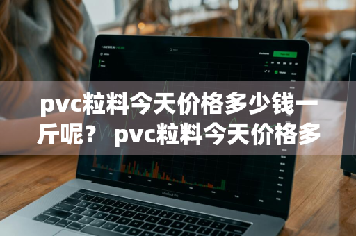 pvc粒料今天价格多少钱一斤呢？ pvc粒料今天价格多少钱一斤呢图片