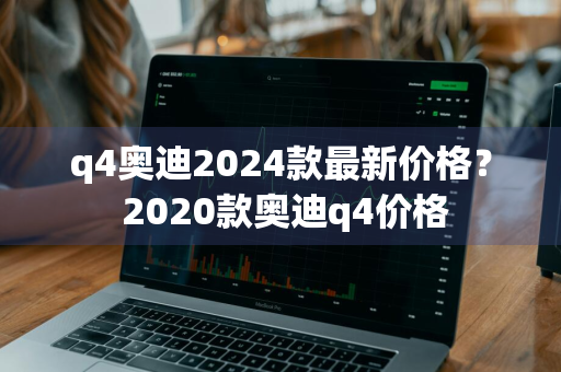 q4奥迪2024款最新价格？ 2020款奥迪q4价格