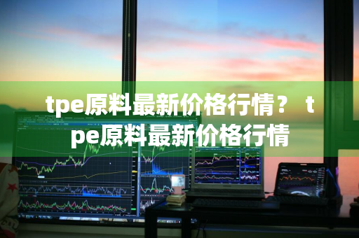 tpe原料最新价格行情？ tpe原料最新价格行情